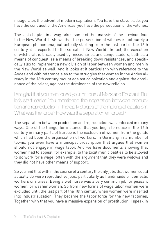 inaugurates the advent of modern capitalism. You have the slave trade, you have the conquest of the Americas, you have the persecution of the witches.  The last chapter, in a way, takes some of the analysis of the previous four to the New World. It shows that the persecution of witches is not purely a European phenomena, but actually starting from the last part of the 16th century, it is exported to the so-called New World’. In fact, the execution of witchcraft is broadly used by missionaries and conquistadors, both as a means of conquest, as a means of breaking down resistances, and specifi- cally also to implement a new division of labor between women and men in the New World as well. And it looks at it particularly with reference to the Andes and with reference also to the struggles that women in the Andes al- ready in the 16th century mount against colonization and against the domi- nance of the priest, against the dominance of the new religion  The separation between production and reproduction was enforced in many ways. One of the things, for instance, that you begin to notice in the 16th century in many parts of Europe is the exclusion of women from the guilds which had been the organization of workers. In Germany, in a number of towns, you even have a municipal proscription that argues that women should not engage in wage labor. And we have documents showing that wornen had to appeal, for example, to the local municipalities to be allowed to do work for a wage, often with the argument that they were widows and they did not have other means of support.  Soyou find that within the course of a century the only jobs that women could actually do were reproductive jobs, particularly as handmaids or domestic workers or nurses. Being a wet nurse was a very common job for peasant wormen, or washer woman. So from new forms of wage labor wormen were excluded until the last part of the 18th century when women were inserted into industrialization. They became the labor force for the new factories. Together with that you have a massive expansion of prostitution. | speak in 